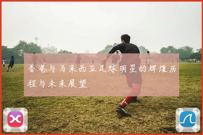 香港与马来西亚足球明星的辉煌历程与未来展望