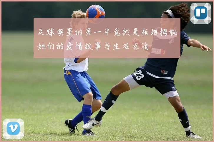 足球明星的另一半竟然是柜姐揭秘她们的爱情故事与生活点滴