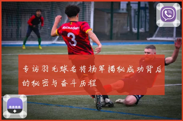 专访羽毛球名将杨军揭秘成功背后的秘密与奋斗历程