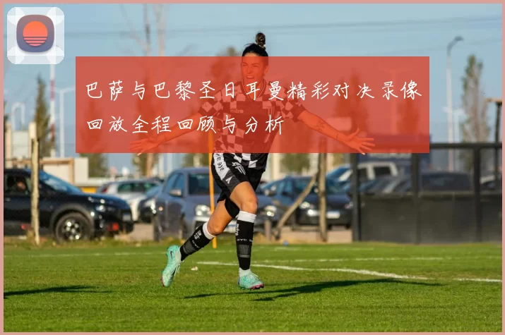 巴萨与巴黎圣日耳曼精彩对决录像回放全程回顾与分析