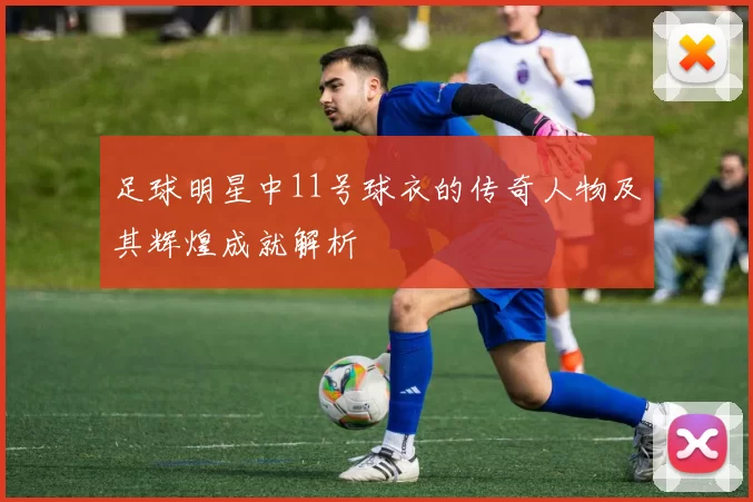 足球明星中11号球衣的传奇人物及其辉煌成就解析