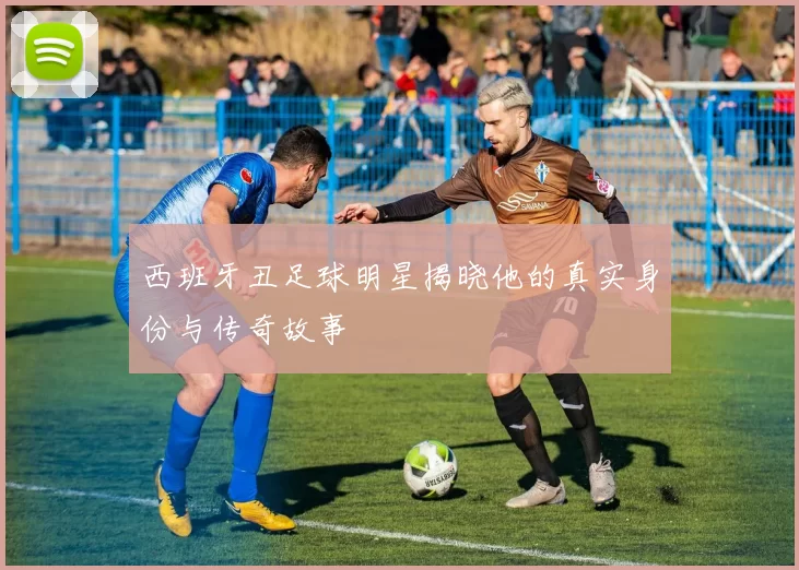 西班牙丑足球明星揭晓他的真实身份与传奇故事