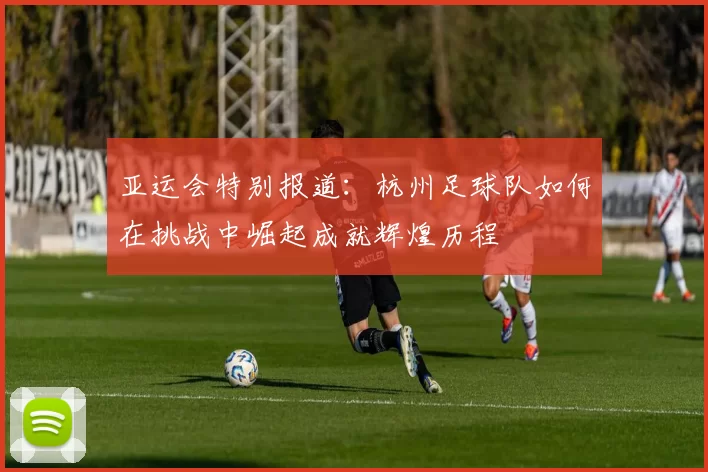 亚运会特别报道：杭州足球队如何在挑战中崛起成就辉煌历程