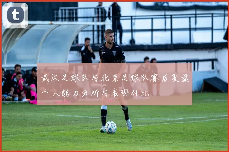 武汉足球队与北京足球队赛后复盘个人能力分析与表现对比