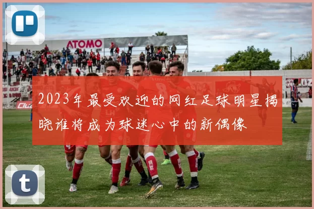2023年最受欢迎的网红足球明星揭晓谁将成为球迷心中的新偶像