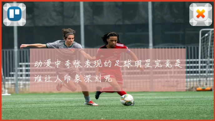 动漫中夸张表现的足球明星究竟是谁让人印象深刻呢