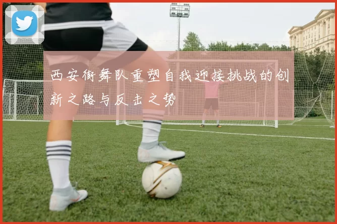 西安街舞队重塑自我迎接挑战的创新之路与反击之势