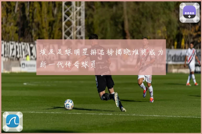 埃及足球明星排名榜揭晓谁将成为新一代传奇球员