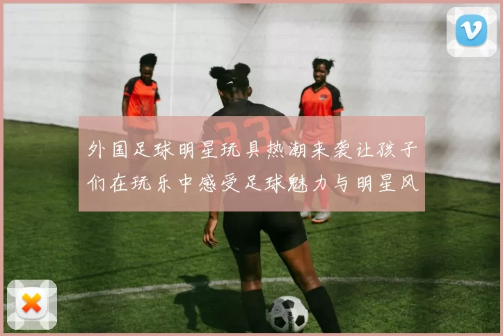 外国足球明星玩具热潮来袭让孩子们在玩乐中感受足球魅力与明星风采