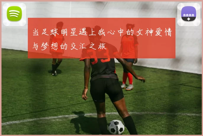 当足球明星遇上我心中的女神爱情与梦想的交汇之旅
