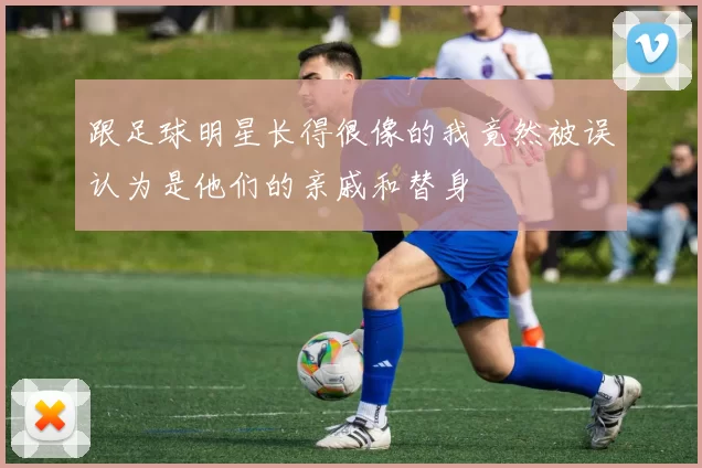 跟足球明星长得很像的我竟然被误认为是他们的亲戚和替身