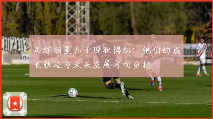足球明星儿子现状揭秘：他们的成长轨迹与未来发展方向分析