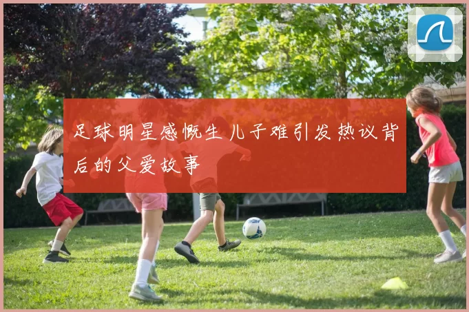 足球明星感慨生儿子难引发热议背后的父爱故事