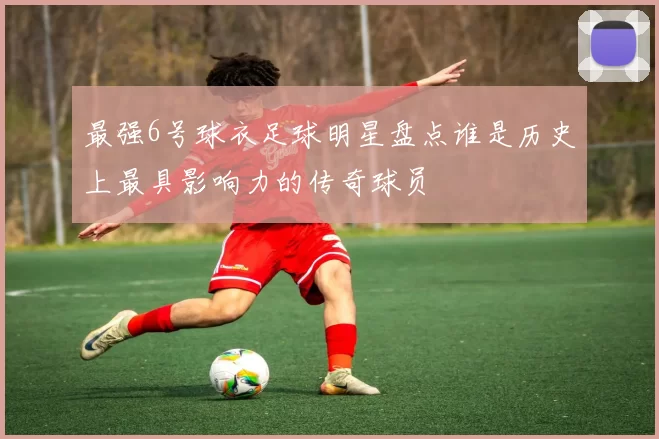 最强6号球衣足球明星盘点谁是历史上最具影响力的传奇球员