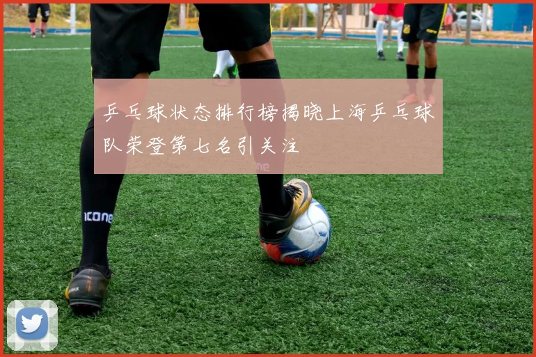 乒乓球状态排行榜揭晓上海乒乓球队荣登第七名引关注