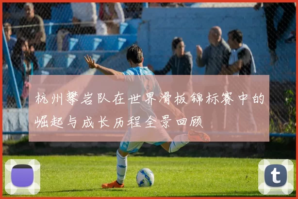 杭州攀岩队在世界滑板锦标赛中的崛起与成长历程全景回顾