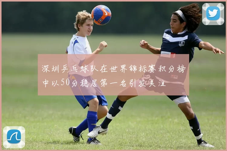 深圳乒乓球队在世界锦标赛积分榜中以50分稳居第一名引发关注
