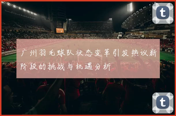 广州羽毛球队状态变革引发热议新阶段的挑战与机遇分析