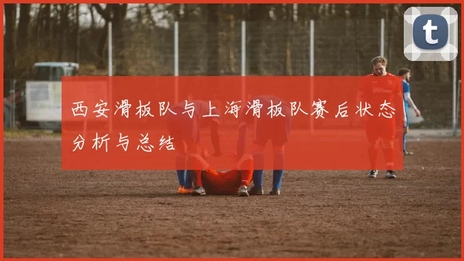 西安滑板队与上海滑板队赛后状态分析与总结
