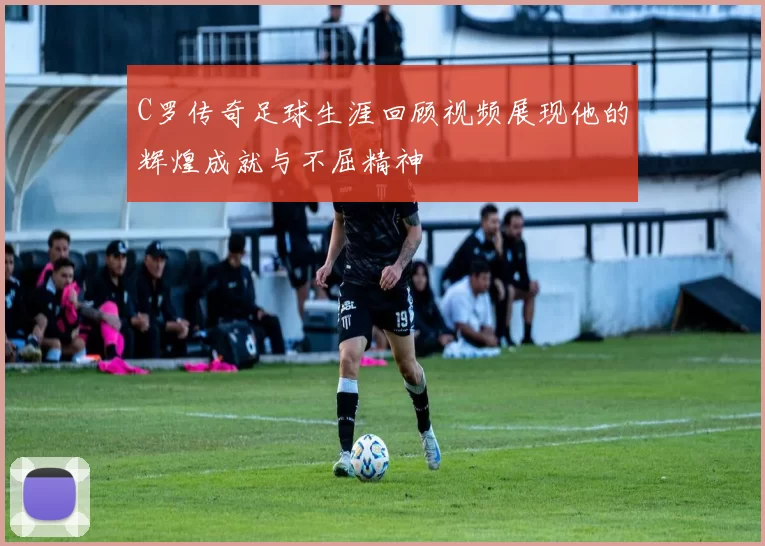 C罗传奇足球生涯回顾视频展现他的辉煌成就与不屈精神