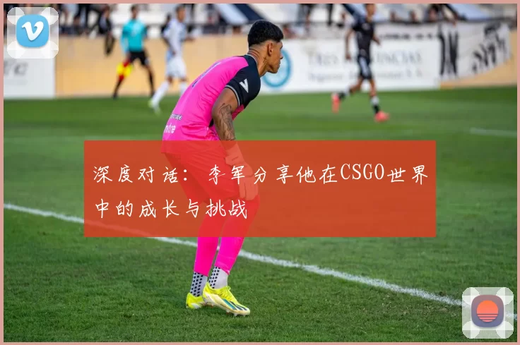 深度对话：李军分享他在CSGO世界中的成长与挑战