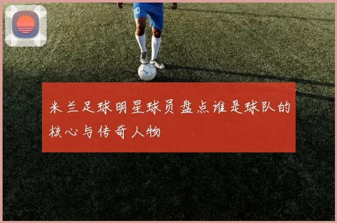 米兰足球明星球员盘点谁是球队的核心与传奇人物