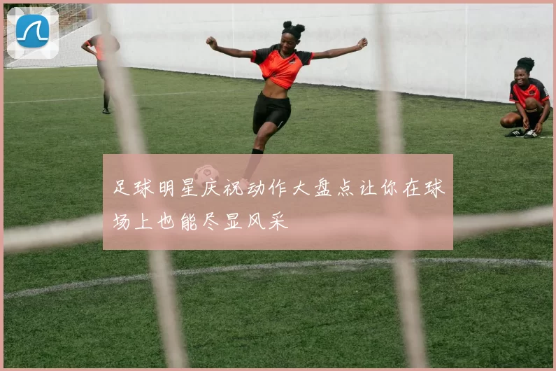 足球明星庆祝动作大盘点让你在球场上也能尽显风采