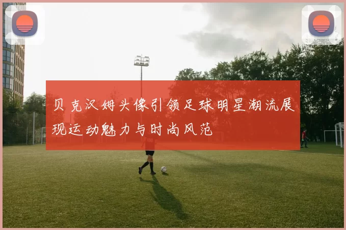 贝克汉姆头像引领足球明星潮流展现运动魅力与时尚风范