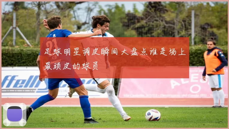 足球明星调皮瞬间大盘点谁是场上最顽皮的球员
