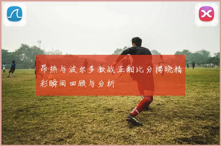 昂热与波尔多激战正酣比分揭晓精彩瞬间回顾与分析