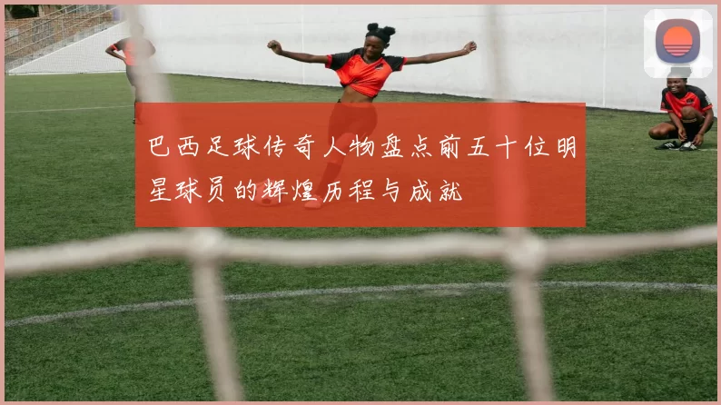 巴西足球传奇人物盘点前五十位明星球员的辉煌历程与成就