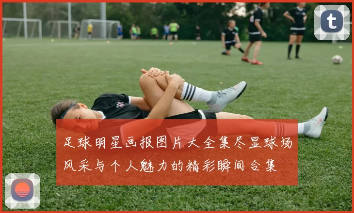 足球明星画报图片大全集尽显球场风采与个人魅力的精彩瞬间合集