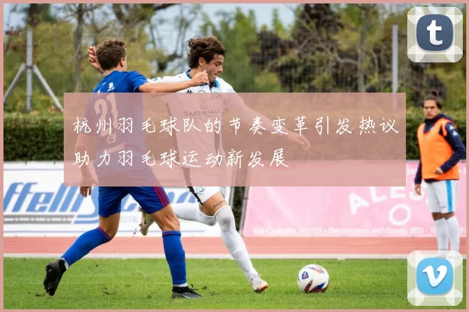 杭州羽毛球队的节奏变革引发热议助力羽毛球运动新发展