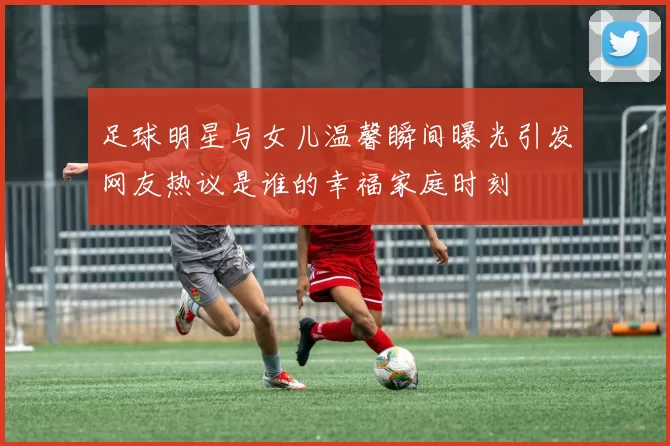 足球明星与女儿温馨瞬间曝光引发网友热议是谁的幸福家庭时刻