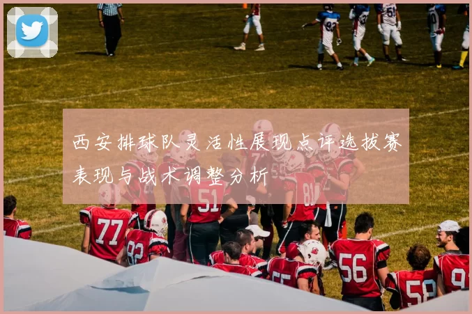 西安排球队灵活性展现点评选拔赛表现与战术调整分析