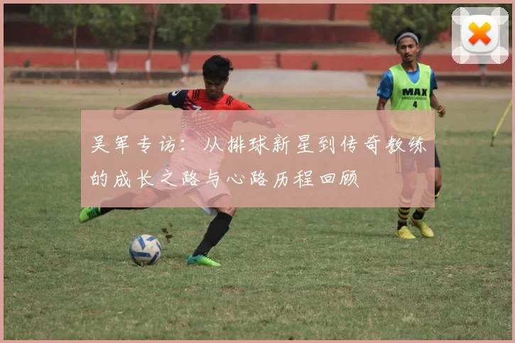 吴军专访：从排球新星到传奇教练的成长之路与心路历程回顾