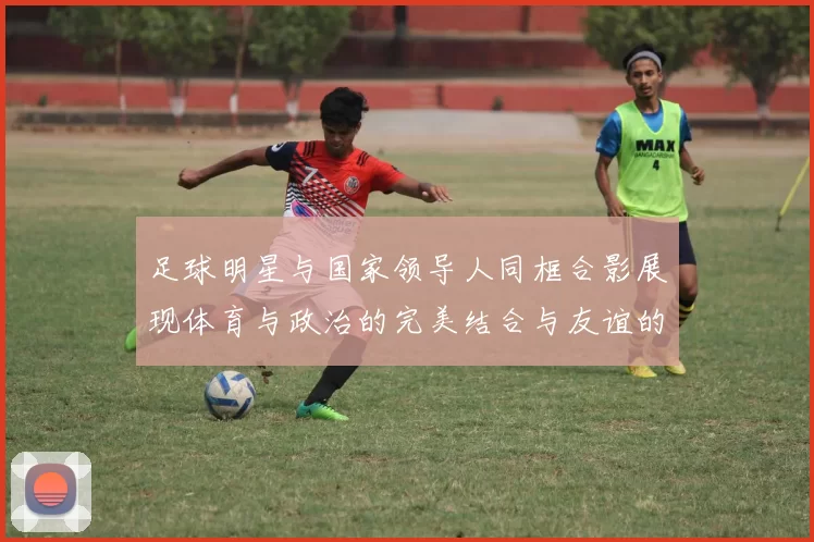 足球明星与国家领导人同框合影展现体育与政治的完美结合与友谊的力量