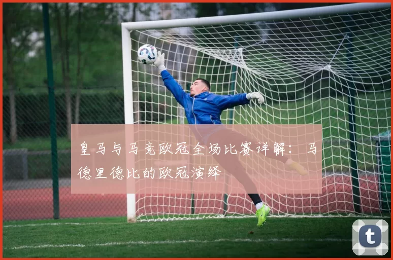 皇马与马竞欧冠全场比赛详解：马德里德比的欧冠演绎