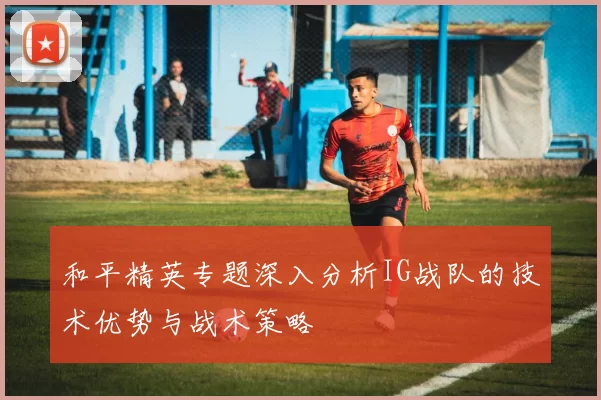 和平精英专题深入分析IG战队的技术优势与战术策略