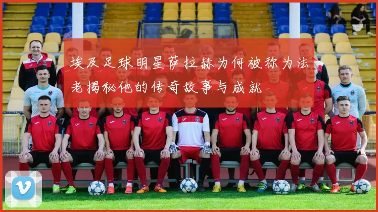 埃及足球明星萨拉赫为何被称为法老揭秘他的传奇故事与成就