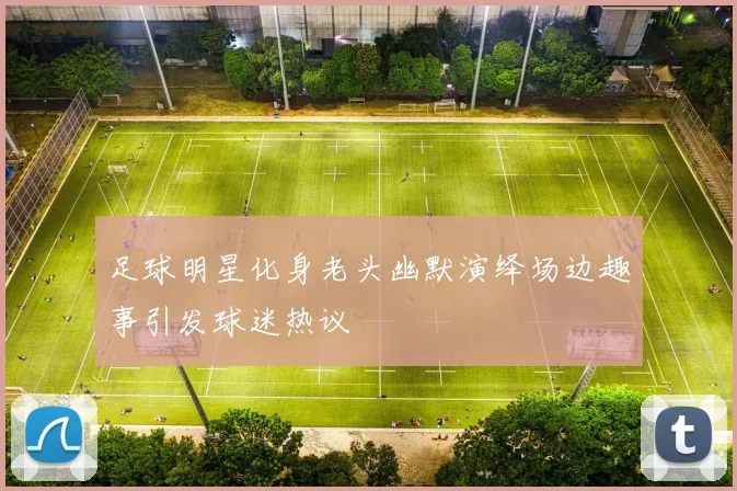 足球明星化身老头幽默演绎场边趣事引发球迷热议