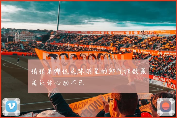 猜猜看哪位足球明星的帅气指数最高让你心动不已