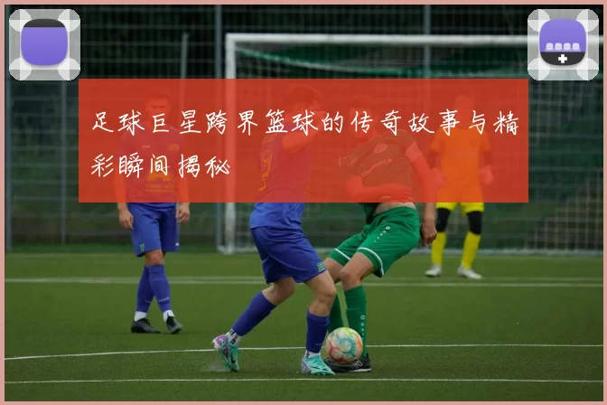 足球巨星跨界篮球的传奇故事与精彩瞬间揭秘