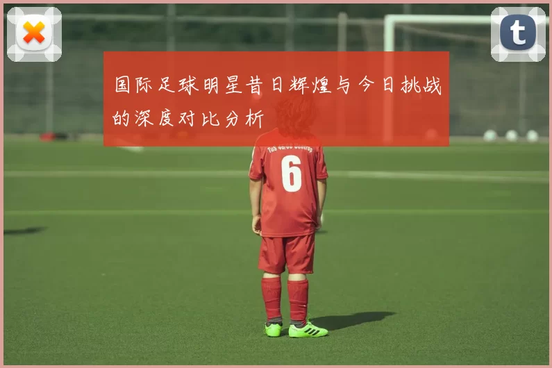 国际足球明星昔日辉煌与今日挑战的深度对比分析