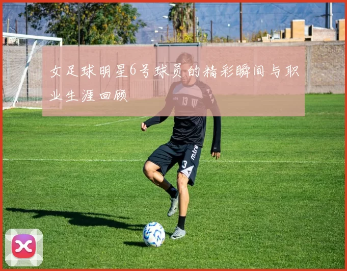 女足球明星6号球员的精彩瞬间与职业生涯回顾