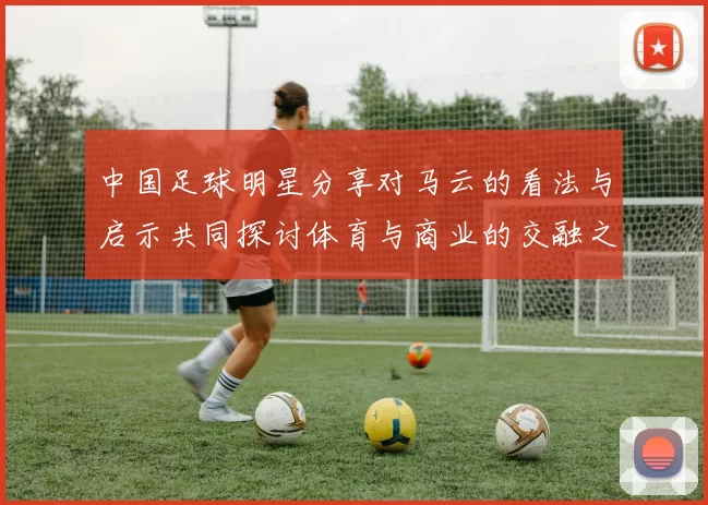 中国足球明星分享对马云的看法与启示共同探讨体育与商业的交融之道