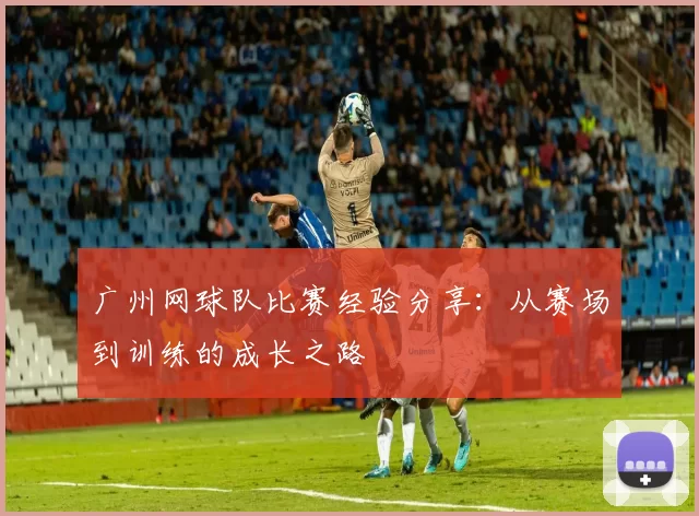 广州网球队比赛经验分享：从赛场到训练的成长之路