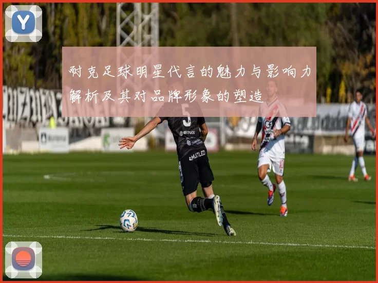 耐克足球明星代言的魅力与影响力解析及其对品牌形象的塑造