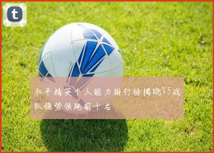 和平精英个人能力排行榜揭晓V5战队强势领跑前十名