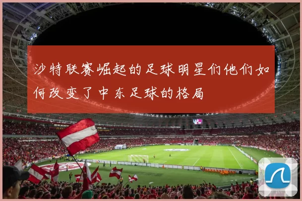 沙特联赛崛起的足球明星们他们如何改变了中东足球的格局